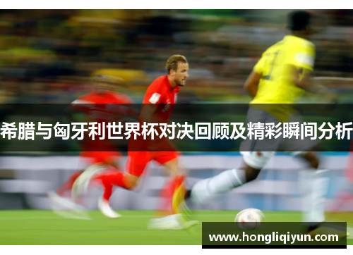 希腊与匈牙利世界杯对决回顾及精彩瞬间分析